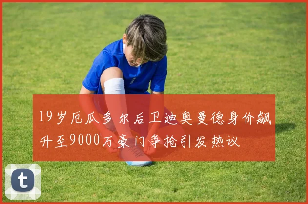 19岁厄瓜多尔后卫迪奥曼德身价飙升至9000万豪门争抢引发热议