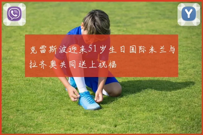 克雷斯波迎来51岁生日国际米兰与拉齐奥共同送上祝福
