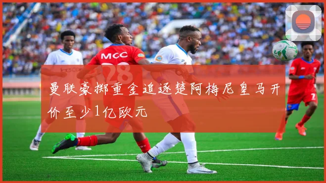 曼联豪掷重金追逐楚阿梅尼皇马开价至少1亿欧元