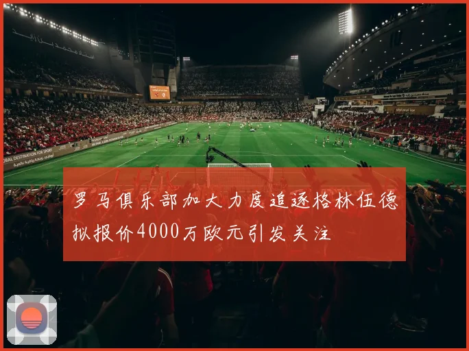 罗马俱乐部加大力度追逐格林伍德拟报价4000万欧元引发关注