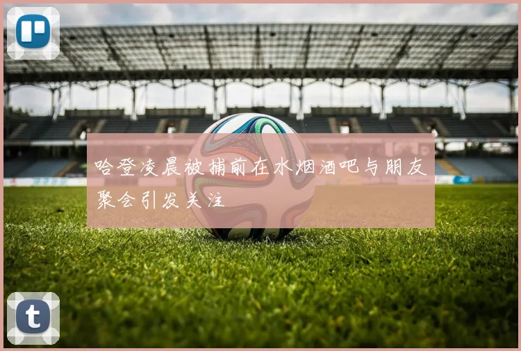 哈登凌晨被捕前在水烟酒吧与朋友聚会引发关注