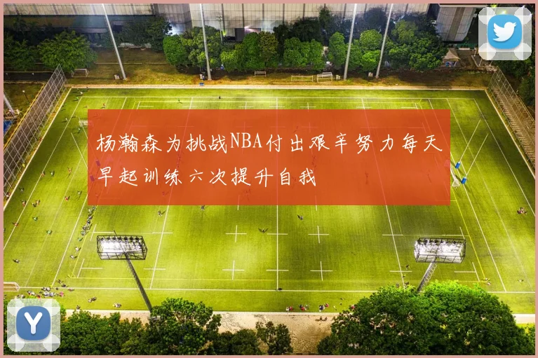杨瀚森为挑战NBA付出艰辛努力每天早起训练六次提升自我