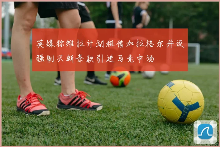 英媒称维拉计划租借加拉格尔并设强制买断条款引进马竞中场