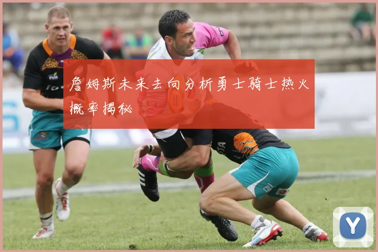 詹姆斯未来去向分析勇士骑士热火概率揭秘