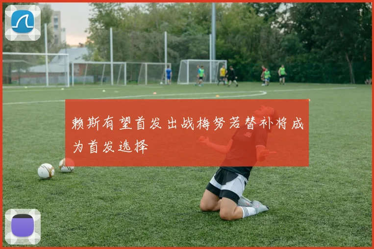赖斯有望首发出战梅努若替补将成为首发选择