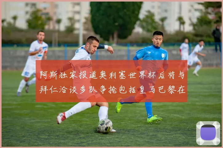 阿斯独家报道奥利塞世界杯后将与拜仁洽谈多队争抢包括皇马巴黎在内