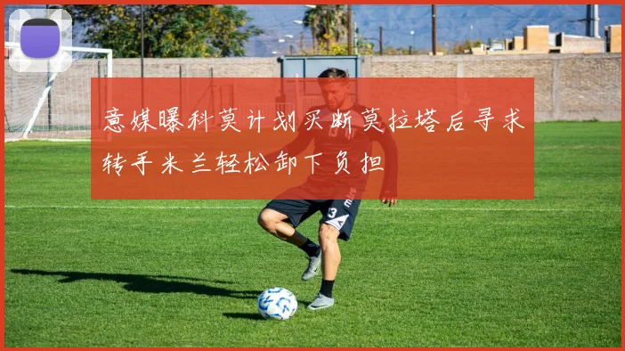 意媒曝科莫计划买断莫拉塔后寻求转手米兰轻松卸下负担