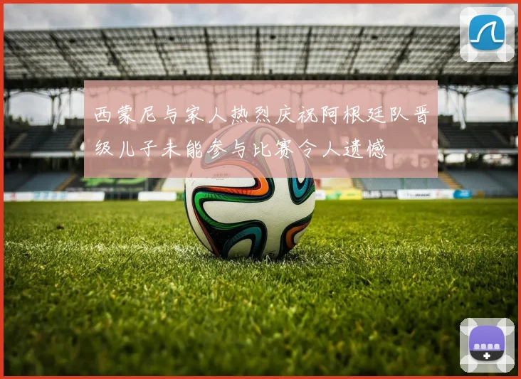西蒙尼与家人热烈庆祝阿根廷队晋级儿子未能参与比赛令人遗憾
