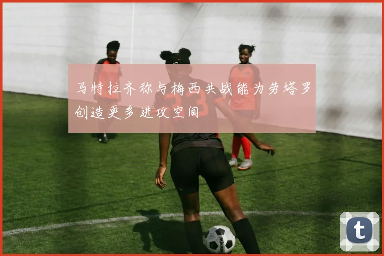 马特拉齐称与梅西共战能为劳塔罗创造更多进攻空间