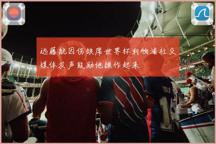 远藤航因伤缺席世界杯利物浦社交媒体发声鼓励他振作起来