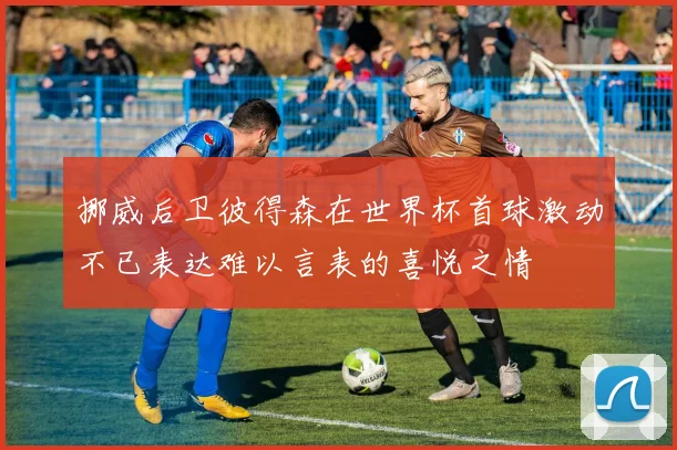 挪威后卫彼得森在世界杯首球激动不已表达难以言表的喜悦之情