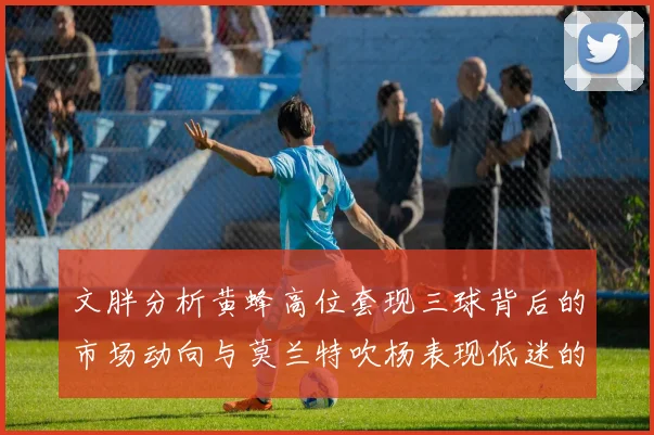 文胖分析黄蜂高位套现三球背后的市场动向与莫兰特吹杨表现低迷的影响